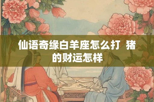 仙语奇缘白羊座怎么打  猪的财运怎样