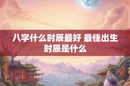 八字什么时辰最好 最佳出生时辰是什么