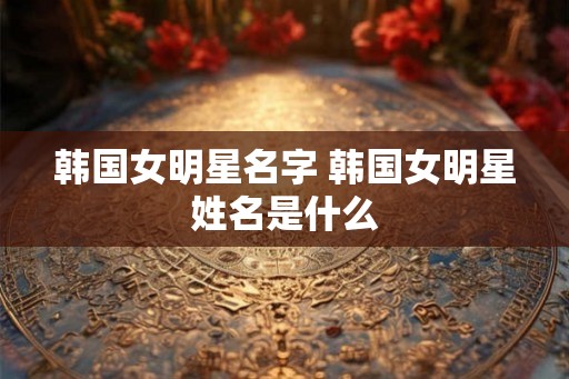 韩国女明星名字 韩国女明星姓名是什么