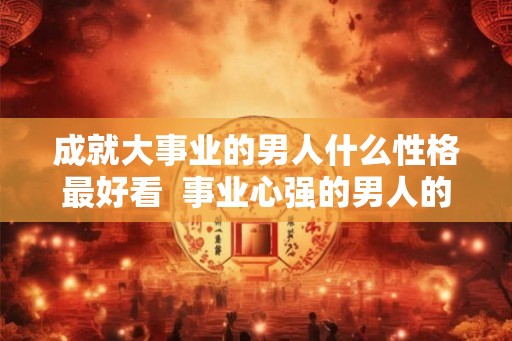 成就大事业的男人什么性格最好看  事业心强的男人的性格