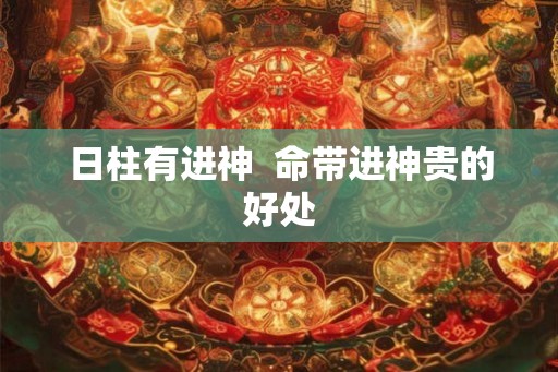 日柱有进神  命带进神贵的好处