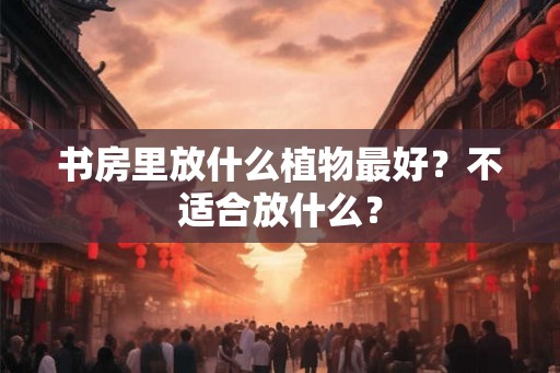 书房里放什么植物最好？不适合放什么？