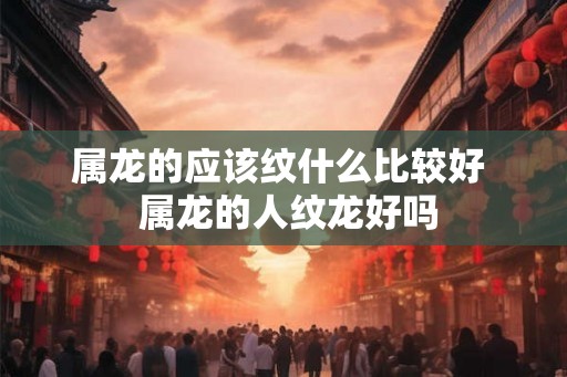 属龙的应该纹什么比较好  属龙的人纹龙好吗