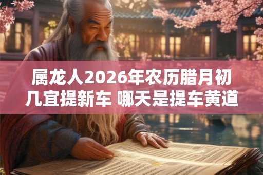 属龙人2026年农历腊月初几宜提新车 哪天是提车黄道吉日