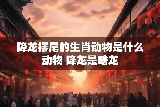 降龙摆尾的生肖动物是什么动物 降龙是啥龙