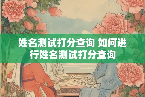 姓名测试打分查询 如何进行姓名测试打分查询 姓名测试打分查询 如何进行姓名测试打分查询