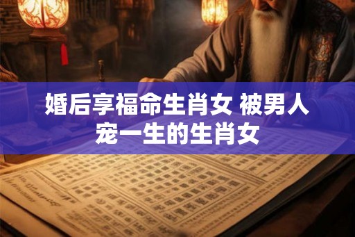 婚后享福命生肖女 被男人宠一生的生肖女