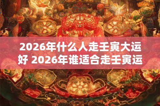 2026年什么人走壬寅大运好 2026年谁适合走壬寅运 2026年什么人走壬寅大运好 2026年谁适合走壬寅运