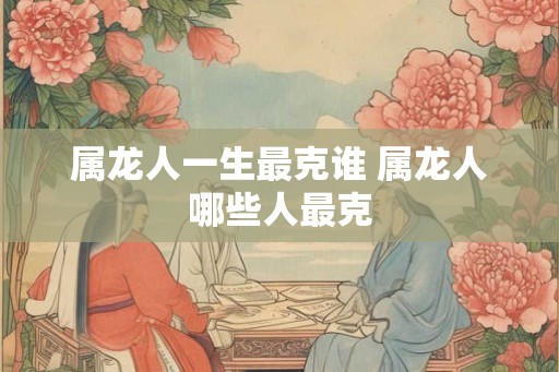 属龙人一生最克谁 属龙人哪些人最克
