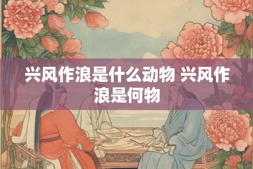兴风作浪是什么动物 兴风作浪是何物