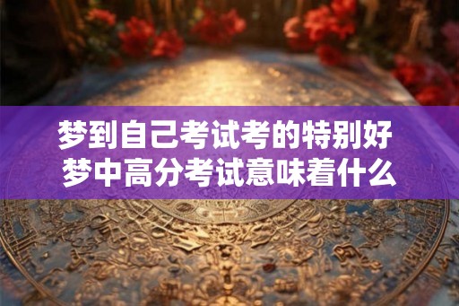 梦到自己考试考的特别好 梦中高分考试意味着什么