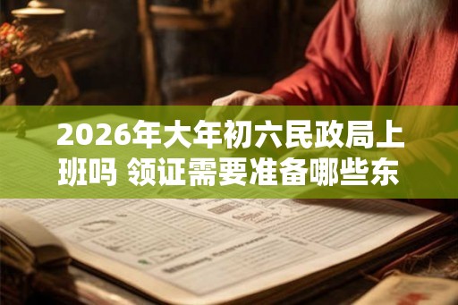 2026年大年初六民政局上班吗 领证需要准备哪些东西