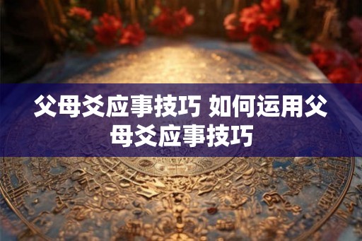 父母爻应事技巧 如何运用父母爻应事技巧 父母爻应事技巧 如何运用父母爻应事技巧