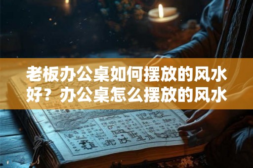 老板办公桌如何摆放的风水好？办公桌怎么摆放的风水才会好？