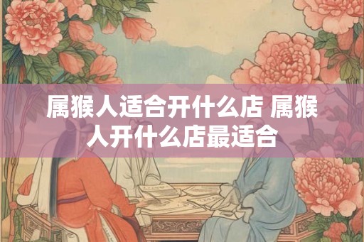 属猴人适合开什么店 属猴人开什么店最适合