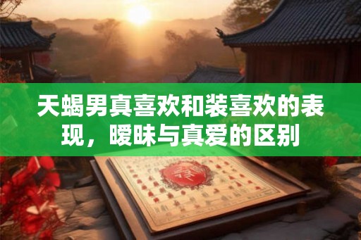 天蝎男真喜欢和装喜欢的表现，暧昧与真爱的区别