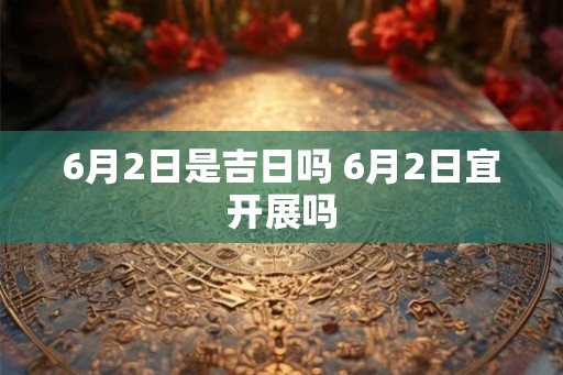 6月2日是吉日吗 6月2日宜开展吗
