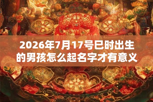 2026年7月17号巳时出生的男孩怎么起名字才有意义