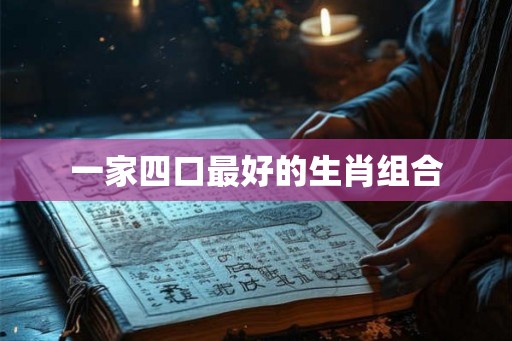 一家四口最好的生肖组合 一家四口最好的生肖组合