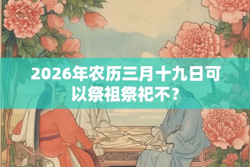 2026年农历三月十九日可以祭祖祭祀不? 2026年农历三月十九日可以祭祖祭祀不?