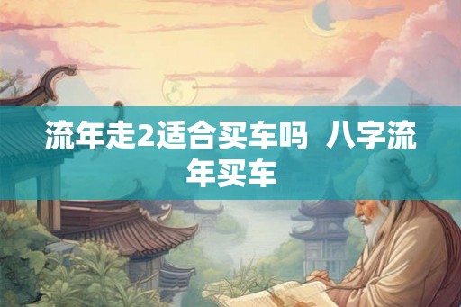 流年走2适合买车吗 八字流年买车 流年走2适合买车吗 八字流年买车