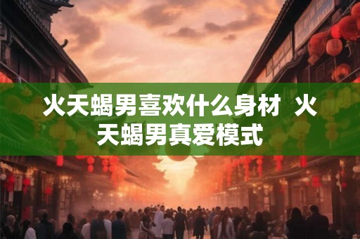 火天蝎男喜欢什么身材  火天蝎男真爱模式