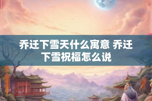 乔迁下雪天什么寓意 乔迁下雪祝福怎么说