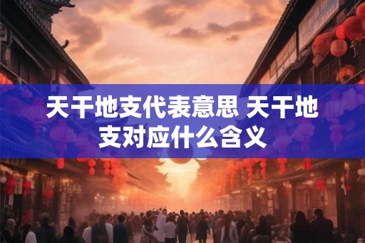 天干地支代表意思 天干地支对应什么含义
