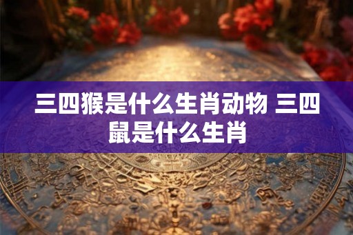 三四猴是什么生肖动物 三四鼠是什么生肖 三四猴是什么生肖动物 三四鼠是什么生肖