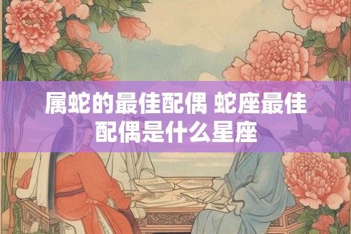 属蛇的最佳配偶 蛇座最佳配偶是什么星座