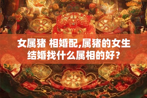 女属猪 相婚配,属猪的女生结婚找什么属相的好？