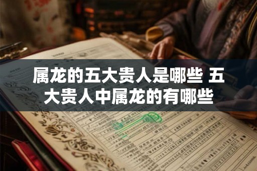 属龙的五大贵人是哪些 五大贵人中属龙的有哪些 属龙的五大贵人是哪些 五大贵人中属龙的有哪些