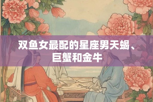 双鱼女最配的星座男天蝎、巨蟹和金牛 双鱼女最配的星座男天蝎、巨蟹和金牛