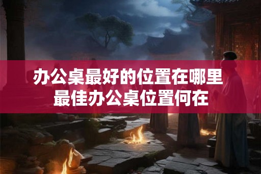 办公桌最好的位置在哪里 最佳办公桌位置何在 办公桌最好的位置在哪里 最佳办公桌位置何在