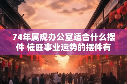 74年属虎办公室适合什么摆件 催旺事业运势的摆件有哪些
