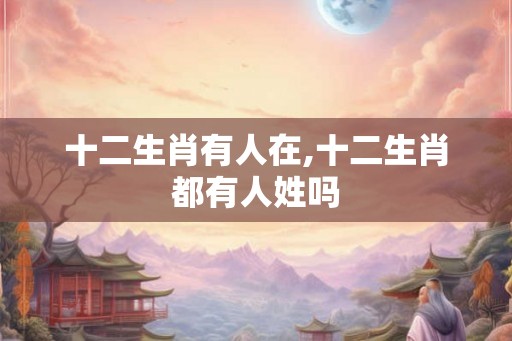 十二生肖有人在,十二生肖都有人姓吗