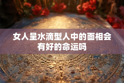 女人呈水滴型人中的面相会有好的命运吗