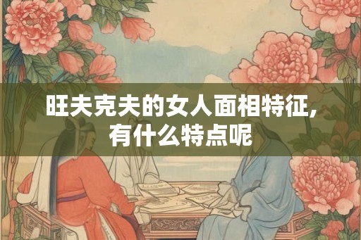 旺夫克夫的女人面相特征,有什么特点呢 旺夫克夫的女人面相特征,有什么特点呢