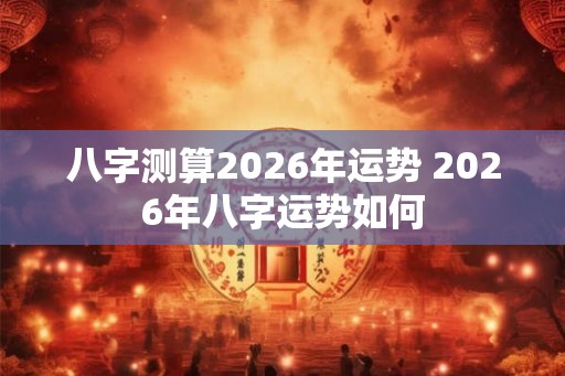 八字测算2026年运势 2026年八字运势如何