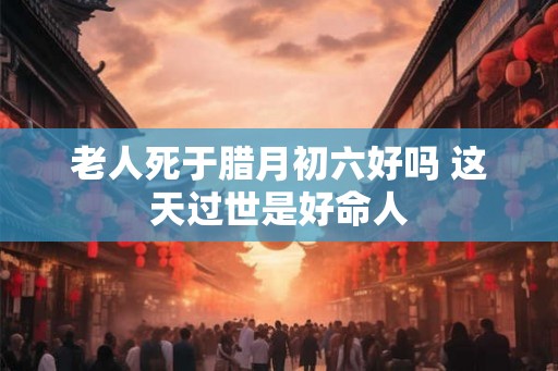 老人死于腊月初六好吗 这天过世是好命人