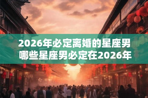2026年必定离婚的星座男 哪些星座男必定在2026年离婚