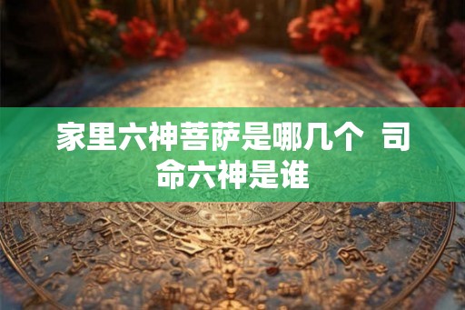 家里六神菩萨是哪几个  司命六神是谁