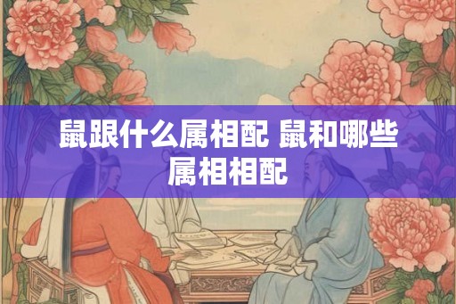 鼠跟什么属相配 鼠和哪些属相相配