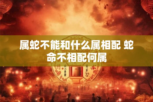 属蛇不能和什么属相配 蛇命不相配何属 属蛇不能和什么属相配 蛇命不相配何属