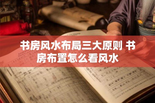 书房风水布局三大原则 书房布置怎么看风水