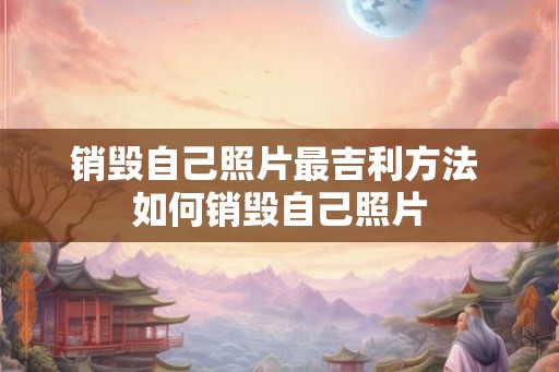 销毁自己照片最吉利方法 如何销毁自己照片