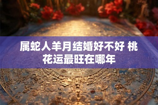 属蛇人羊月结婚好不好 桃花运最旺在哪年 属蛇人羊月结婚好不好 桃花运最旺在哪年
