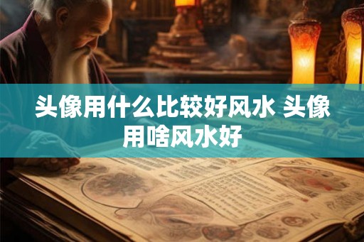 头像用什么比较好风水 头像用啥风水好 头像用什么比较好风水 头像用啥风水好