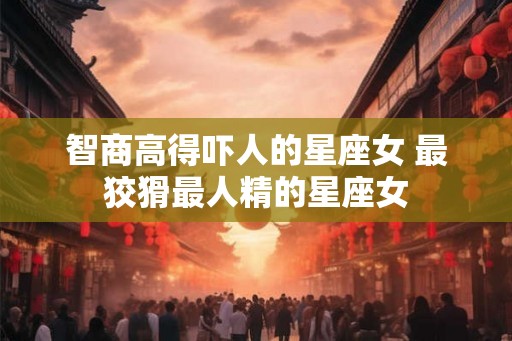 智商高得吓人的星座女 最狡猾最人精的星座女