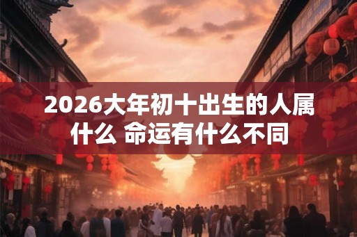 2026大年初十出生的人属什么 命运有什么不同